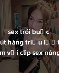 sex trói buộc Thu hút hàng triệu lượt xem với clip sex nóng bỏng mới nhất, không che đến từ ngôi sao đình đám