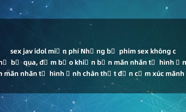 sex jav idol miễn phí Những bộ phim sex không che đỉnh cao bạn không thể bỏ qua, đảm bảo khiến bạn mãn nhãn từ hình ảnh chân thật đến cảm xúc mãnh liệt.