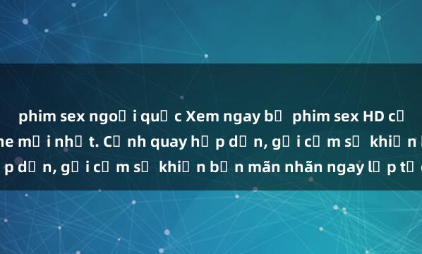phim sex ngoại quốc Xem ngay bộ phim sex HD cực nét, đẹp mắt không che mới nhất. Cảnh quay hấp dẫn, gợi cảm sẽ khiến bạn mãn nhãn ngay lập tức.