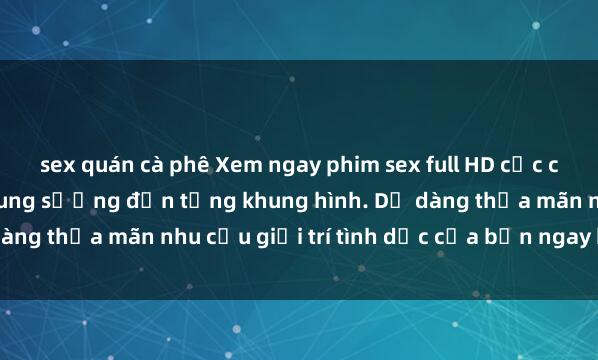 sex quán cà phê Xem ngay phim sex full HD cực chất lượng, đảm bảo sung sướng đến từng khung hình. Dễ dàng thỏa mãn nhu cầu giải trí tình dục của bạn ngay hôm nay!