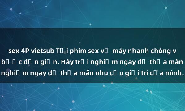 sex 4P vietsub Tải phim sex về máy nhanh chóng và dễ dàng chỉ trong vài bước đơn giản. Hãy trải nghiệm ngay để thỏa mãn nhu cầu giải trí của mình.