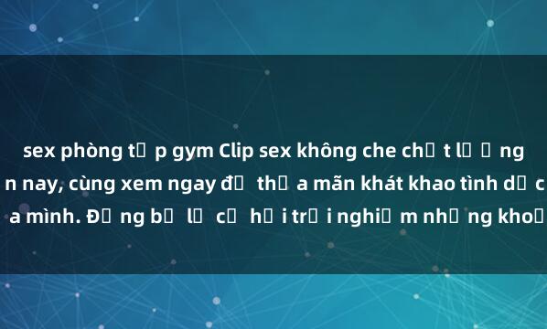 sex phòng tập gym Clip sex không che chất lượng cao đang hot nhất hiện nay, cùng xem ngay để thỏa mãn khát khao tình dục của mình. Đừng bỏ lỡ cơ hội trải nghiệm những khoản gợi cảm không thể bỏ qua!
