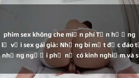 phim sex không che miễn phí Tận hưởng trải nghiệm mới lạ với sex gái già: Những bí mật độc đáo từ những người phụ nữ có kinh nghiệm và sự quyến rũ không tưởng!