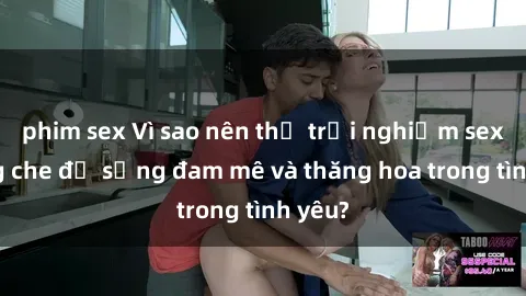 phim sex Vì sao nên thử trải nghiệm sex không che để sống đam mê và thăng hoa trong tình yêu?