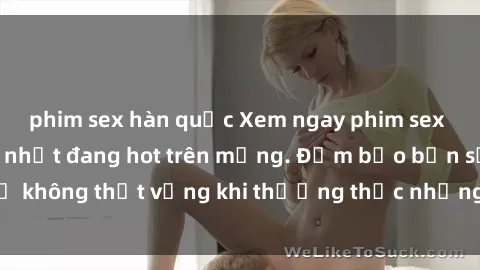 phim sex hàn quốc Xem ngay phim sex miễn phí hấp dẫn nhất đang hot trên mạng. Đảm bảo bạn sẽ không thất vọng khi thưởng thức những bộ phim đỉnh cao này!