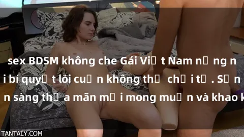 sex BDSM không che Gái Việt Nam nồng nàn khi làm tình với bí quyết lôi cuốn không thể chối từ. Sẵn sàng thỏa mãn mọi mong muốn và khao khát của đối phương.