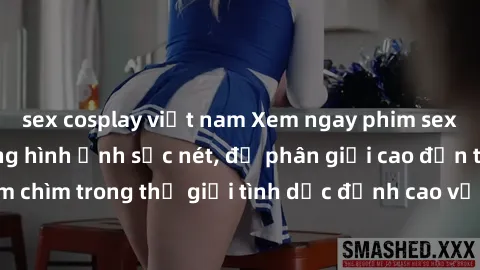 sex cosplay việt nam Xem ngay phim sex HD với chất lượng hình ảnh sắc nét, độ phân giải cao đến từng chi tiết. Đắm chìm trong thế giới tình dục đỉnh cao với những cảnh quay nóng bỏng, hấp dẫn.