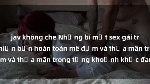jav không che Những bí mật sex gái trẻ đẹp không che khiến bạn hoàn toàn mê đắm và thỏa mãn trong từng khoảnh khắc đam mê