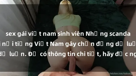 sex gái việt nam sinh viên Những scandal về sex của người nổi tiếng Việt Nam gây chấn động dư luận. Để có thông tin chi tiết, hãy đọc ngay bài viết này!