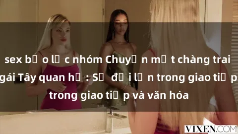 sex bạo lực nhóm Chuyện một chàng trai Việt và cô gái Tây quan hệ: Sự đỗi lớn trong giao tiếp và văn hóa