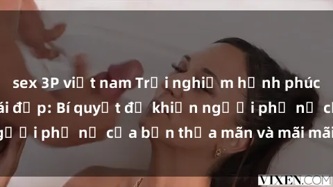 sex 3P việt nam Trải nghiệm hạnh phúc khi làm tình với gái đẹp: Bí quyết để khiến người phụ nữ của bạn thỏa mãn và mãi mãi hoàn hảo.