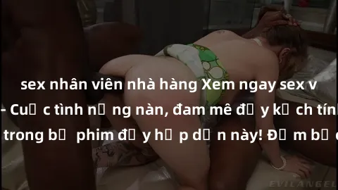 sex nhân viên nhà hàng Xem ngay sex vợ chồng vietsub - Cuộc tình nồng nàn, đam mê đầy kịch tính của cặp đôi trong bộ phim đầy hấp dẫn này! Đảm bảo sẽ khiến bạn không thể rời mắt!