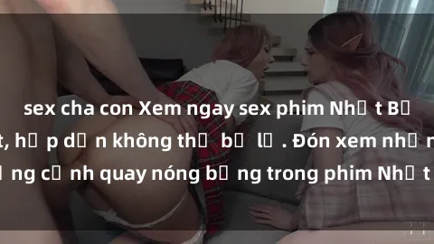 sex cha con Xem ngay sex phim Nhật Bản vietsub mới nhất, hấp dẫn không thể bỏ lỡ. Đón xem những cảnh quay nóng bỏng trong phim Nhật Bản vietsub tại đây!
