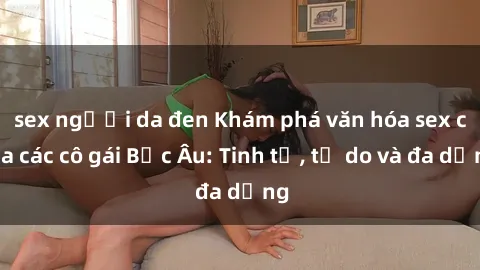 sex người da đen Khám phá văn hóa sex của các cô gái Bắc Âu: Tinh tế, tự do và đa dạng