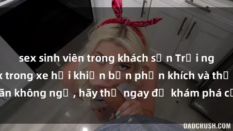 sex sinh viên trong khách sạn Trải nghiệm mới mẻ: sex trong xe hơi khiến bạn phấn khích và thỏa mãn không ngờ, hãy thử ngay để khám phá cảm giác đầy sự hứng thú!