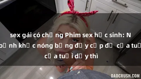 sex gái có chồng Phim sex học sinh: Những khoảnh khắc nóng bỏng đầy cấp độ của tuổi dậy thì