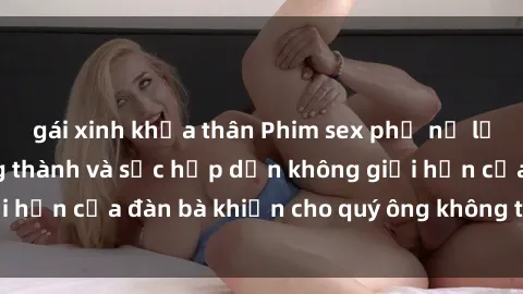 gái xinh khỏa thân Phim sex phụ nữ lớn tuổi: Sự trưởng thành và sức hấp dẫn không giới hạn của đàn bà khiến cho quý ông không thể rời mắt
