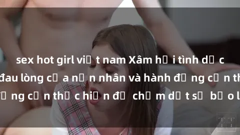 sex hot girl việt nam Xâm hại tình dục và sự tàn bạo: Sự đau lòng của nạn nhân và hành động cần thực hiện để chấm dứt sự bạo lực giới tính.