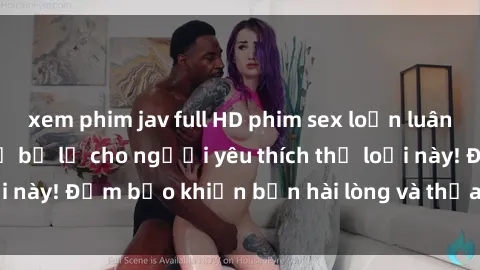 xem phim jav full HD phim sex loạn luân nổi tiếng không thể bỏ lỡ cho người yêu thích thể loại này! Đảm bảo khiến bạn hài lòng và thỏa mãn tinh thần
