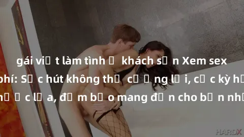 gái việt làm tình ở khách sạn Xem sex không che miễn phí: Sức hút không thể cưỡng lại, cực kỳ hấp dẫn và đầy nước lửa, đảm bảo mang đến cho bạn những trải nghiệm độc đáo và mãn nhãn.