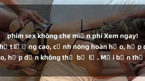 phim sex không che miễn phí Xem ngay! Phim sex full HD chất lượng cao, cảnh nóng hoàn hảo, hấp dẫn không thể bỏ lỡ. Mời bạn thưởng thức ngay!