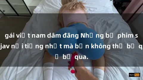 gái việt nam dâm đãng Những bộ phim sex jav nổi tiếng nhất mà bạn không thể bỏ qua.