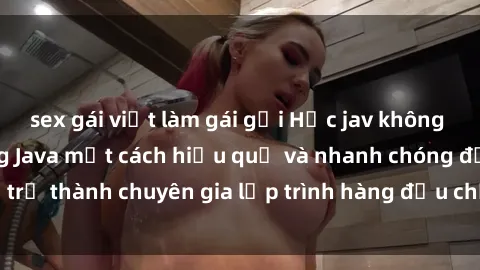 sex gái việt làm gái gọi Học jav không che: Cách học tiếng Java một cách hiệu quả và nhanh chóng để trở thành chuyên gia lập trình hàng đầu chỉ trong thời gian ngắn.