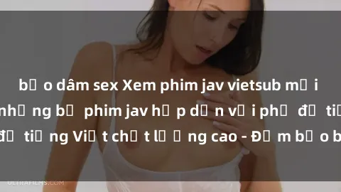 bạo dâm sex Xem phim jav vietsub mới nhất - Tận hưởng những bộ phim jav hấp dẫn với phụ đề tiếng Việt chất lượng cao - Đảm bảo bạn sẽ thích thú!