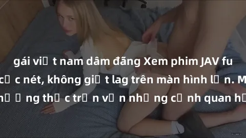 gái việt nam dâm đãng Xem phim JAV full HD không che, cực nét, không giật lag trên màn hình lớn. Mời bạn thưởng thức trọn vẹn những cảnh quan hệ đặc sắc, sống động như thật.