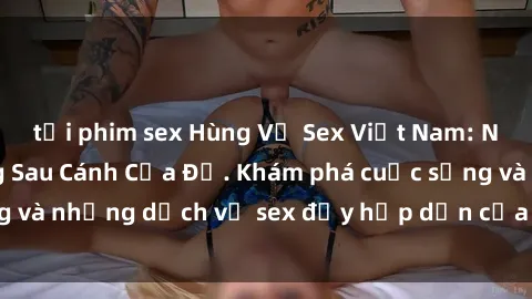 tải phim sex Hùng Vỹ Sex Việt Nam: Những Bí Mật Đằng Sau Cánh Cửa Đỏ. Khám phá cuộc sống và những dịch vụ sex đầy hấp dẫn của người Việt Nam.