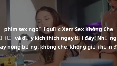 phim sex ngoại quốc Xem Sex Không Che: Trải nghiệm mới lạ và đầy kích thích ngay tại đây! Những cảnh quay nóng bỏng, không che, không giới hạn đang chờ đón bạn. Đừng bỏ lỡ!