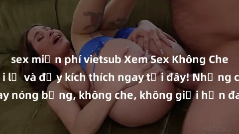 sex miễn phí vietsub Xem Sex Không Che: Trải nghiệm mới lạ và đầy kích thích ngay tại đây! Những cảnh quay nóng bỏng, không che, không giới hạn đang chờ đón bạn. Đừng bỏ lỡ!