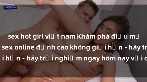 sex hot girl việt nam Khám phá điều mới mẻ với dịch vụ sex online đỉnh cao không giới hạn - hãy trải nghiệm ngay hôm nay với chúng tôi!