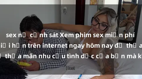 sex nữ cảnh sát Xem phim sex miễn phí hoàn toàn không giới hạn trên internet ngay hôm nay để thỏa mãn nhu cầu tình dục của bạn mà không tốn chi phí.