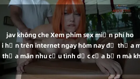 jav không che Xem phim sex miễn phí hoàn toàn không giới hạn trên internet ngay hôm nay để thỏa mãn nhu cầu tình dục của bạn mà không tốn chi phí.