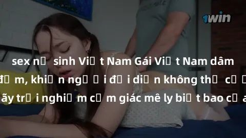 sex nữ sinh Việt Nam Gái Việt Nam dâm đãng làm tình say đắm, khiến người đối diện không thể cưỡng lại được. Hãy trải nghiệm cảm giác mê ly biết bao của phong cách yêu đương đậm chất dân tộc!
