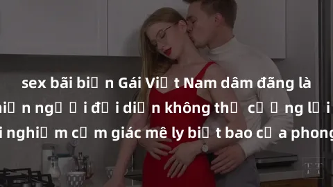 sex bãi biển Gái Việt Nam dâm đãng làm tình say đắm, khiến người đối diện không thể cưỡng lại được. Hãy trải nghiệm cảm giác mê ly biết bao của phong cách yêu đương đậm chất dân tộc!