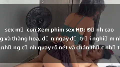 sex mẹ con Xem phim sex HD: Đỉnh cao của sự sung sướng và thăng hoa, đến ngay để trải nghiệm những cảnh quay rõ nét và chân thực nhất. Hãy cùng khám phá!
