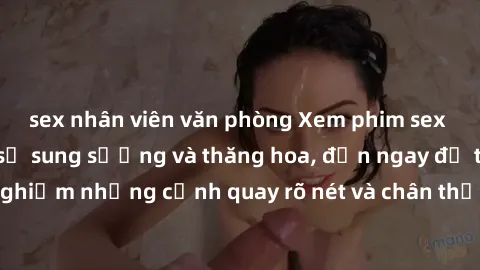 sex nhân viên văn phòng Xem phim sex HD: Đỉnh cao của sự sung sướng và thăng hoa, đến ngay để trải nghiệm những cảnh quay rõ nét và chân thực nhất. Hãy cùng khám phá!