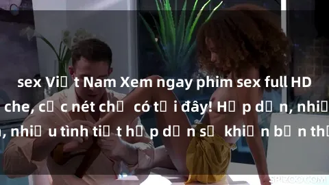 sex Việt Nam Xem ngay phim sex full HD đỉnh cao, không che, cực nét chỉ có tại đây! Hấp dẫn, nhiều tình tiết hấp dẫn sẽ khiến bạn thỏa mãn đắm say.