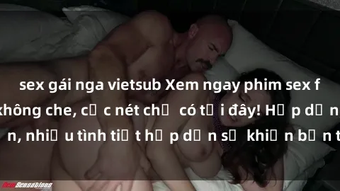 sex gái nga vietsub Xem ngay phim sex full HD đỉnh cao, không che, cực nét chỉ có tại đây! Hấp dẫn, nhiều tình tiết hấp dẫn sẽ khiến bạn thỏa mãn đắm say.