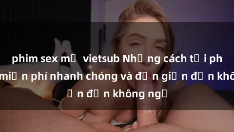 phim sex mỹ vietsub Những cách tải phim sex miễn phí nhanh chóng và đơn giản đến không ngờ