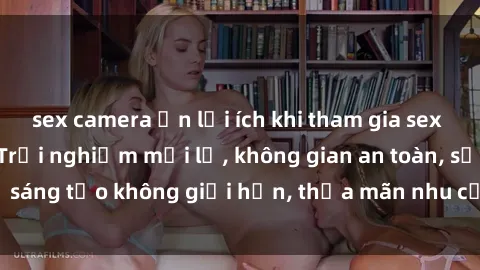 sex camera ẩn lợi ích khi tham gia sex online không che: Trải nghiệm mới lạ, không gian an toàn, sự sáng tạo không giới hạn, thỏa mãn nhu cầu tình dục của bạn.