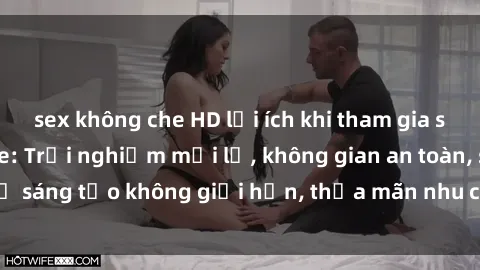 sex không che HD lợi ích khi tham gia sex online không che: Trải nghiệm mới lạ, không gian an toàn, sự sáng tạo không giới hạn, thỏa mãn nhu cầu tình dục của bạn.