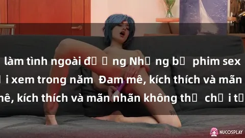 làm tình ngoài đường Những bộ phim sex jav đỉnh cao phải xem trong năm  Đam mê, kích thích và mãn nhãn không thể chối từ!