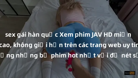 sex gái hàn quốc Xem phim JAV HD miễn phí chất lượng cao, không giới hạn trên các trang web uy tín. Yên tâm tận hưởng những bộ phim hot nhất với độ nét sắc sảo, đẹp mắt ngay tại nhà. Hãy trải nghiệm n