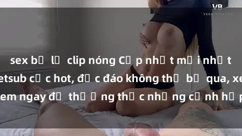 sex bị lộ clip nóng Cập nhật mới nhất: Top phim JAV Vietsub cực hot, độc đáo không thể bỏ qua, xem ngay để thưởng thức những cảnh hấp dẫn và đầy kích thích!