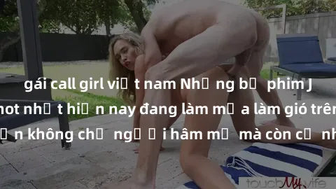 gái call girl việt nam Những bộ phim JAV idol không che hot nhất hiện nay đang làm mưa làm gió trên mạng, hấp dẫn không chỉ người hâm mộ mà còn cả những ai mới tìm hiểu về thể loại này!