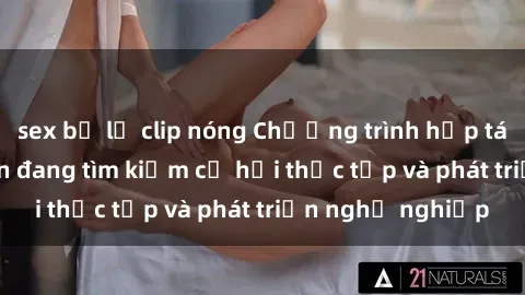 sex bị lộ clip nóng Chương trình hợp tác JAV cho sinh viên đang tìm kiếm cơ hội thực tập và phát triển nghề nghiệp