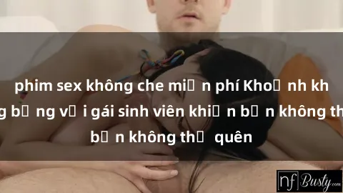 phim sex không che miễn phí Khoảnh khắc nóng bỏng với gái sinh viên khiến bạn không thể quên